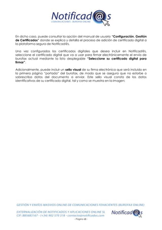 - Página 68 -
En dicho caso, puede consultar la opción del manual de usuario “Configuración. Gestión
de Certificados” donde se explica y detalla el proceso de adición de certificado digital a
la plataforma segura de Notificad@s.
Una vez configurados los certificados digitales que desea incluir en Notificad@s,
seleccione el certificado digital que va a usar para firmar electrónicamente el envío de
burofax actual mediante la lista desplegable “Seleccione su certificado digital para
firmar”.
Adicionalmente, puede incluir un sello visual de su firma electrónica que será incluido en
la primera página “portada” del burofax, de modo que se asegura que no estorbe o
sobrescriba datos del documento a enviar. Este sello visual consta de los datos
identificativos de su certificado digital, tal y como se muestra en la imagen:
 