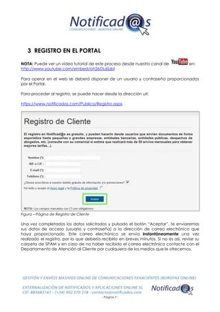 - Página 7 -
3 REGISTRO EN EL PORTAL
NOTA: Puede ver un vídeo tutorial de este proceso desde nuestro canal de en:
http://www.youtube.com/embed/oh26OL6SzbI
Para operar en el web se deberá disponer de un usuario y contraseña proporcionados
por el Portal.
Para proceder al registro, se puede hacer desde la dirección url:
https://www.notificados.com/Publico/Registro.aspx
Figura – Página de Registro de Cliente
Una vez completados los datos solicitados y pulsado el botón “Aceptar”, le enviaremos
sus datos de acceso (usuario y contraseña) a la dirección de correo electrónico que
haya proporcionado. Este correo electrónico se envía instantáneamente una vez
realizado el registro, por lo que debería recibirlo en breves minutos. Si no es así, revise su
carpeta de SPAM y en caso de no haber recibido el correo electrónico contacte con el
Departamento de Atención al Cliente por cualquiera de los medios que le ofrecemos.
 