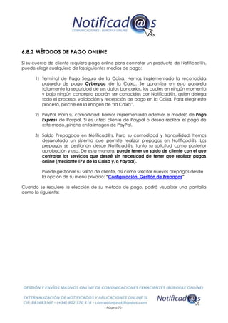 - Página 70 -
6.8.2 MÉTODOS DE PAGO ONLINE
Si su cuenta de cliente requiere pago online para contratar un producto de Notificad@s,
puede elegir cualquiera de los siguientes medios de pago:
1) Terminal de Pago Seguro de la Caixa. Hemos implementado la reconocida
pasarela de pago Cyberpac de la Caixa. Se garantiza en esta pasarela
totalmente la seguridad de sus datos bancarios, los cuales en ningún momento
y bajo ningún concepto podrán ser conocidos por Notificad@s, quien delega
todo el proceso, validación y recepción de pago en la Caixa. Para elegir este
proceso, pinche en la imagen de “la Caixa”.
2) PayPal. Para su comodidad, hemos implementado además el modelo de Pago
Express de Paypal. Si es usted cliente de Paypal o desea realizar el pago de
este modo, pinche en la imagen de PayPal.
3) Saldo Prepagado en Notificad@s. Para su comodidad y tranquilidad, hemos
desarrollado un sistema que permite realizar prepagos en Notificad@s. Los
prepagos se gestionan desde Notificad@s, tanto su solicitud como posterior
aprobación y uso. De esta manera, puede tener un saldo de cliente con el que
contratar los servicios que deseé sin necesidad de tener que realizar pagos
online (mediante TPV de la Caixa y/o Paypal).
Puede gestionar su saldo de cliente, así como solicitar nuevos prepagos desde
la opción de su menú privado: “Configuración. Gestión de Prepagos”.
Cuando se requiere la elección de su método de pago, podrá visualizar una pantalla
como la siguiente:
 