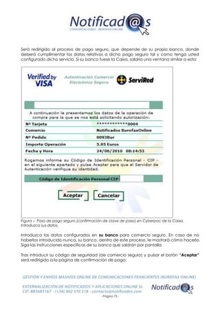 - Página 73 -
Será redirigido al proceso de pago seguro, que depende de su propio banco, donde
deberá cumplimentar los datos relativos a dicho pago seguro tal y como tenga usted
configurado dicho servicio. Si su banco fuese la Caixa, saldría una ventana similar a esta:
Figura – Paso de pago seguro (confirmación de clave de paso) en Cyberpac de la Caixa.
Introduzca sus datos.
Introduzca los datos configurados en su banco para comercio seguro. En caso de no
haberlos introducido nunca, su banco, dentro de este proceso, le mostrará cómo hacerlo.
Siga las instrucciones específicas de su banco que saldrán por pantalla.
Tras introducir su código de seguridad (de comercio seguro) y pulsar el botón “Aceptar”
será redirigido a la página de confirmación de pago:
 