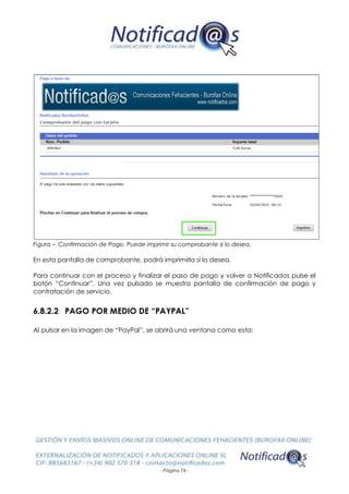 - Página 74 -
Figura – Confirmación de Pago. Puede imprimir su comprobante si lo desea.
En esta pantalla de comprobante, podrá imprimirla si lo desea.
Para continuar con el proceso y finalizar el paso de pago y volver a Notificados pulse el
botón “Continuar”. Una vez pulsado se muestra pantalla de confirmación de pago y
contratación de servicio.
6.8.2.2 PAGO POR MEDIO DE “PAYPAL”
Al pulsar en la imagen de “PayPal”, se abrirá una ventana como esta:
 