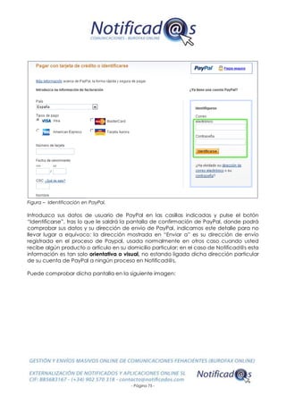 - Página 75 -
Figura – Identificación en PayPal.
Introduzca sus datos de usuario de PayPal en las casillas indicadas y pulse el botón
“Identificarse”, tras lo que le saldrá la pantalla de confirmación de PayPal, donde podrá
comprobar sus datos y su dirección de envío de PayPal, indicamos este detalle para no
llevar lugar a equívoco: la dirección mostrada en “Enviar a” es su dirección de envío
registrada en el proceso de Paypal, usada normalmente en otros caso cuando usted
recibe algún producto o artículo en su domicilio particular; en el caso de Notificad@s esta
información es tan solo orientativa o visual, no estando ligada dicha dirección particular
de su cuenta de PayPal a ningún proceso en Notificad@s.
Puede comprobar dicha pantalla en la siguiente imagen:
 