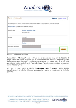 - Página 76 -
Figura – Confirmación en Paypal.
Pulse el botón “Continuar” para continuar con el proceso de pago en Notificad@s. El
pago Express de PayPal, requiere que la confirmación final de dicho pago se ejecute
desde Notificad@s. Por tanto, cuando pulse el botón “Continuar” será redirigido a la
pantalla de confirmación final de Pago y Envío por Paypal, donde podrá ver un resumen
del pedido completo.
En dicha pantalla, pulse el botón “CONFIRMAR PAGO Y ENVIAR” para finalizar
completamente el trámite del envío a realizar, tal y como se muestra en la siguiente
pantalla:
 