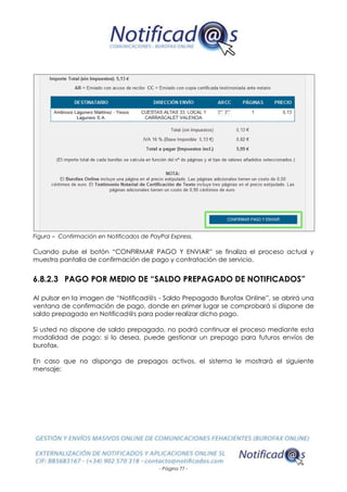 - Página 77 -
Figura – Confirmación en Notificados de PayPal Express.
Cuando pulse el botón “CONFIRMAR PAGO Y ENVIAR” se finaliza el proceso actual y
muestra pantalla de confirmación de pago y contratación de servicio.
6.8.2.3 PAGO POR MEDIO DE “SALDO PREPAGADO DE NOTIFICADOS”
Al pulsar en la imagen de “Notificad@s - Saldo Prepagado Burofax Online”, se abrirá una
ventana de confirmación de pago, donde en primer lugar se comprobará si dispone de
saldo prepagado en Notificad@s para poder realizar dicho pago.
Si usted no dispone de saldo prepagado, no podrá continuar el proceso mediante esta
modalidad de pago: si lo desea, puede gestionar un prepago para futuros envíos de
burofax.
En caso que no disponga de prepagos activos, el sistema le mostrará el siguiente
mensaje:
 