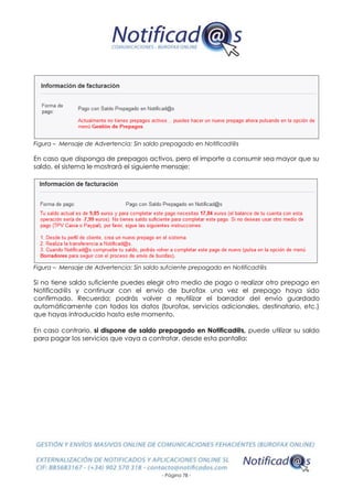 - Página 78 -
Figura – Mensaje de Advertencia: Sin saldo prepagado en Notificad@s
En caso que disponga de prepagos activos, pero el importe a consumir sea mayor que su
saldo, el sistema le mostrará el siguiente mensaje:
Figura – Mensaje de Advertencia: Sin saldo sufciente prepagado en Notificad@s
Si no tiene saldo suficiente puedes elegir otro medio de pago o realizar otro prepago en
Notificad@s y continuar con el envío de burofax una vez el prepago haya sido
confirmado. Recuerda: podrás volver a reutilizar el borrador del envío guardado
automáticamente con todos los datos (burofax, servicios adicionales, destinatario, etc.)
que hayas introducido hasta este momento.
En caso contrario, si dispone de saldo prepagado en Notificad@s, puede utilizar su saldo
para pagar los servicios que vaya a contratar, desde esta pantalla:
 
