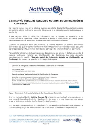 - Página 80 -
6.8.3 REENVÍO POSTAL DE TESTIMONIO NOTARIAL DE CERTIFICACIÓN DE
CONTENIDO
Tal y como hemos visto en la página, cuando se solicita Copia Certificada testimoniada
por notario, dicho Testimonio se envía físicamente a la dirección postal indicada por el
remitente.
Si por alguna razón la dirección introducida por el usuario es incorrecta y en
consecuencia el operador postal devuelve el envío a Notificad@s, el cliente podrá
solicitar el reenvío de testimonio Notarial de Certificación de Contenido.
Cuando se produzca esta circunstancia, el cliente recibirá un correo electrónico
alertándole de que el Testimonio Notarial de Certificación de Contenido ha sido devuelto
por el operador postal, además de indicarle cómo poder solicitar el reenvío del mismo.
Para solicitar el reenvío lo haremos desde Seguimiento de envíos > Detalle de envío. Si
nuestro Testimonio Notarial de Certificación de Contenido ha sido devuelto,
visualizaremos la opción “Reenvío postal de Testimonio Notarial de Certificación de
Contenido”, tal y como se muestra en la siguiente imagen:
Figura – Reenvío de Testimonio Notarial de Certificación de Contenido
Una vez pulsado el botón Solicitar Reenvío TN, el sistema nos mostrará una pantalla en la
que nos solicitará el destinatario y la dirección de envío a la que deseamos que se nos
envíe el Testimonio Notarial de Certificación de Contenido.
Una vez indicado el destinatario y la dirección de reenvío continuaremos el proceso de
confirmación y pago del mismo modo que lo hacemos para el resto de productos.
 