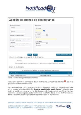 - Página 84 -
Figura – Gestión de Agenda de Destinatarios
Si el sistema permite la eliminación de un destinatario, se habilitará el botón , desde el
que podrá realizar la eliminación.
De forma opcional, dispone de la posibilidad de cargar un listado de destinatarios de
forma masiva a través del botón “Importar destinatarios desde fichero”. Al pulsar este
botón se abrirá una ventana nueva donde se podrá descargar una plantilla en formato
Excel. Una vez descargada, deberá introducir en ella los datos de los destinatarios que
desee y a continuación adjuntarla en la pantalla para su importación.
 