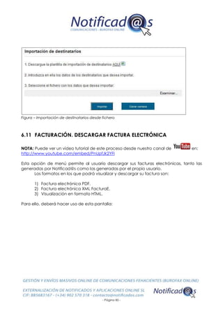 - Página 85 -
Figura – Importación de destinatarios desde fichero
6.11 FACTURACIÓN. DESCARGAR FACTURA ELECTRÓNICA
NOTA: Puede ver un vídeo tutorial de este proceso desde nuestro canal de en:
http://www.youtube.com/embed/PnUpfJk2YFI
Esta opción de menú permite al usuario descargar sus facturas electrónicas, tanto las
generadas por Notificad@s como las generadas por el propio usuario.
Los formatos en los que podrá visualizar y descargar su factura son:
1) Factura electrónica PDF.
2) Factura electrónica XML FacturaE.
3) Visualización en formato HTML.
Para ello, deberá hacer uso de esta pantalla:
 
