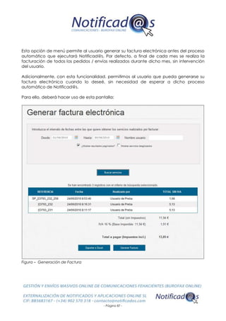 - Página 87 -
Esta opción de menú permite al usuario generar su factura electrónica antes del proceso
automático que ejecutará Notificad@s. Por defecto, a final de cada mes se realiza la
facturación de todos los pedidos / envíos realizados durante dicho mes, sin intervención
del usuario.
Adicionalmente, con esta funcionalidad, permitimos al usuario que pueda generarse su
factura electrónica cuando lo deseé, sin necesidad de esperar a dicho proceso
automático de Notificad@s.
Para ello, deberá hacer uso de esta pantalla:
Figura – Generación de Factura
 