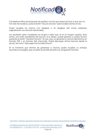 - Página 88 -
Complete los filtros de búsqueda de pedidos / envíos que desea facturar (y que aún no
han sido facturados) y pulse el botón “Buscar servicios” para localizar dichos envíos.
Podrá visualizar los mismos con desglose o sin desglose (de envíos realizados
originalmente con servicios adicionales).
Los resultados serán visualizados en el grid o tabla que ve en la imagen superior. Estos
envíos, aún están pendientes de facturar. Si lo desea, puede generar su propia factura
pulsando el botón “Generar Factura”. En ese caso, se generará su factura electrónica en
formato PDF y en formato XML (FacturaE). Podrá descargar dichas facturas desde la
opción de menú “Descargar Factura Electrónica”.
En el momento que termine de generarse su factura, podrá visualizar un anticipo
resumido en la página que se abrirá automáticamente con el siguiente formato:
 