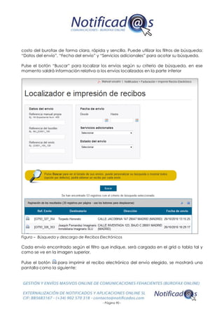 - Página 90 -
costo del burofax de forma clara, rápida y sencilla. Puede utilizar los filtros de búsqueda:
“Datos del envío”, “Fecha del envío” y “Servicios adicionales” para acotar su búsqueda.
Pulse el botón “Buscar” para localizar los envíos según su criterio de búsqueda, en ese
momento saldrá información relativa a los envíos localizados en la parte inferior
Figura – Búsqueda y descarga de Recibos Electrónicos
Cada envío encontrado según el filtro que indique, será cargada en el grid o tabla tal y
como se ve en la imagen superior.
Pulse el botón para imprimir el recibo electrónico del envío elegido, se mostrará una
pantalla como la siguiente:
 