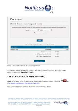 - Página 92 -
Figura – Búsqueda y detalle de Consumo realizado.
Si lo desea, puede exportar la información del consumo a formato “Microsoft Excel”
pulsando el botón “Exportar a Excel”.
6.15 CONFIGURACIÓN. PERFIL DE USUARIO
NOTA: Puede ver un vídeo tutorial de este proceso desde nuestro canal de en:
http://www.youtube.com/embed/L5trpA_lzYc
Esta opción de menú permite al usuario personalizar sus datos:
 