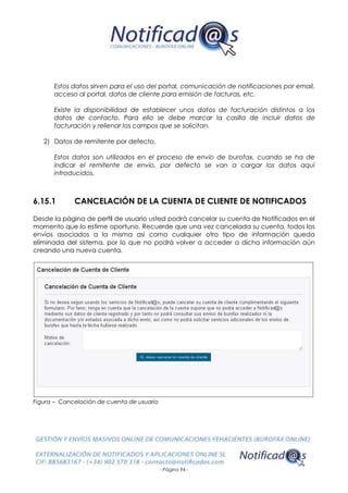 - Página 94 -
Estos datos sirven para el uso del portal, comunicación de notificaciones por email,
acceso al portal, datos de cliente para emisión de facturas, etc.
Existe la disponibilidad de establecer unos datos de facturación distintos a los
datos de contacto. Para ello se debe marcar la casilla de incluir datos de
facturación y rellenar los campos que se solicitan.
2) Datos de remitente por defecto.
Estos datos son utilizados en el proceso de envío de burofax, cuando se ha de
indicar el remitente de envío, por defecto se van a cargar los datos aquí
introducidos.
6.15.1 CANCELACIÓN DE LA CUENTA DE CLIENTE DE NOTIFICADOS
Desde la página de perfil de usuario usted podrá cancelar su cuenta de Notificados en el
momento que lo estime oportuno. Recuerde que una vez cancelada su cuenta, todos los
envíos asociados a la misma así como cualquier otro tipo de información queda
eliminada del sistema, por lo que no podrá volver a acceder a dicha información aún
creando una nueva cuenta.
Figura – Cancelación de cuenta de usuario
 