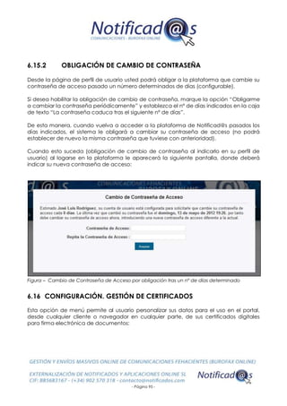 - Página 95 -
6.15.2 OBLIGACIÓN DE CAMBIO DE CONTRASEÑA
Desde la página de perfil de usuario usted podrá obligar a la plataforma que cambie su
contraseña de acceso pasado un número determinados de días (configurable).
Si desea habilitar la obligación de cambio de contraseña, marque la opción “Obligarme
a cambiar la contraseña periódicamente” y establezca el nº de días indicados en la caja
de texto “La contraseña caduca tras el siguiente nº de días”.
De esta manera, cuando vuelva a acceder a la plataforma de Notificad@s pasados los
días indicados, el sistema le obligará a cambiar su contraseña de acceso (no podrá
establecer de nuevo la misma contraseña que tuviese con anterioridad).
Cuando esto suceda (obligación de cambio de contraseña al indicarlo en su perfil de
usuario) al logarse en la plataforma le aparecerá la siguiente pantalla, donde deberá
indicar su nueva contraseña de acceso:
Figura – Cambio de Contraseña de Acceso por obligación tras un nº de días determinado
6.16 CONFIGURACIÓN. GESTIÓN DE CERTIFICADOS
Esta opción de menú permite al usuario personalizar sus datos para el uso en el portal,
desde cualquier cliente o navegador en cualquier parte, de sus certificados digitales
para firma electrónica de documentos:
 