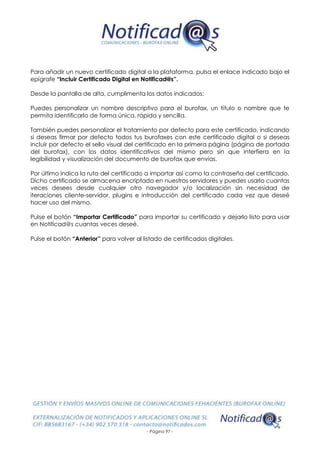 - Página 97 -
Para añadir un nuevo certificado digital a la plataforma, pulsa el enlace indicado bajo el
epígrafe “Incluir Certificado Digital en Notificad@s”.
Desde la pantalla de alta, cumplimenta los datos indicados:
Puedes personalizar un nombre descriptivo para el burofax, un título o nombre que te
permita identificarlo de forma única, rápida y sencilla.
También puedes personalizar el tratamiento por defecto para este certificado, indicando
si deseas firmar por defecto todos tus burofaxes con este certificado digital o si deseas
incluir por defecto el sello visual del certificado en la primera página (página de portada
del burofax), con los datos identificativos del mismo pero sin que interfiera en la
legibilidad y visualización del documento de burofax que envías.
Por último indica la ruta del certificado a importar así como la contraseña del certificado.
Dicho certificado se almacena encriptado en nuestros servidores y puedes usarlo cuantas
veces desees desde cualquier otro navegador y/o localización sin necesidad de
iteraciones cliente-servidor, plugins e introducción del certificado cada vez que deseé
hacer uso del mismo.
Pulse el botón “Importar Certificado” para importar su certificado y dejarlo listo para usar
en Notificad@s cuantas veces deseé.
Pulse el botón “Anterior” para volver al listado de certificados digitales.
 