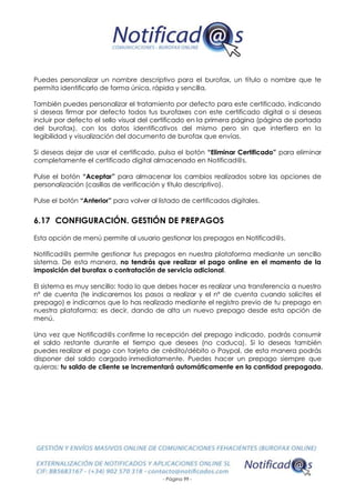 - Página 99 -
Puedes personalizar un nombre descriptivo para el burofax, un título o nombre que te
permita identificarlo de forma única, rápida y sencilla.
También puedes personalizar el tratamiento por defecto para este certificado, indicando
si deseas firmar por defecto todos tus burofaxes con este certificado digital o si deseas
incluir por defecto el sello visual del certificado en la primera página (página de portada
del burofax), con los datos identificativos del mismo pero sin que interfiera en la
legibilidad y visualización del documento de burofax que envías.
Si deseas dejar de usar el certificado, pulsa el botón “Eliminar Certificado” para eliminar
completamente el certificado digital almacenado en Notificad@s.
Pulse el botón “Aceptar” para almacenar los cambios realizados sobre las opciones de
personalización (casillas de verificación y título descriptivo).
Pulse el botón “Anterior” para volver al listado de certificados digitales.
6.17 CONFIGURACIÓN. GESTIÓN DE PREPAGOS
Esta opción de menú permite al usuario gestionar los prepagos en Notificad@s.
Notificad@s permite gestionar tus prepagos en nuestra plataforma mediante un sencillo
sistema. De esta manera, no tendrás que realizar el pago online en el momento de la
imposición del burofax o contratación de servicio adicional.
El sistema es muy sencillo: todo lo que debes hacer es realizar una transferencia a nuestro
nº de cuenta (te indicaremos los pasos a realizar y el nº de cuenta cuando solicites el
prepago) e indicarnos que lo has realizado mediante el registro previo de tu prepago en
nuestra plataforma: es decir, dando de alta un nuevo prepago desde esta opción de
menú.
Una vez que Notificad@s confirme la recepción del prepago indicado, podrás consumir
el saldo restante durante el tiempo que desees (no caduca). Si lo deseas también
puedes realizar el pago con tarjeta de crédito/débito o Paypal, de esta manera podrás
disponer del saldo cargado inmediatamente. Puedes hacer un prepago siempre que
quieras: tu saldo de cliente se incrementará automáticamente en la cantidad prepagada.
 