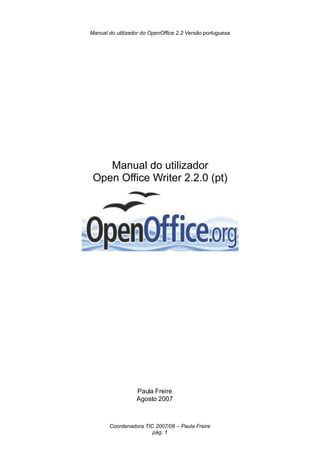 Manual do utilizador do OpenOffice 2.2 Versão portuguesa




    Manual do utilizador
 Open Office Writer 2.2.0 (pt)




                  Paula Freire
                  Agosto 2007



       Coordenadora TIC 2007/08 – Paula Freire
                       pág. 1
 