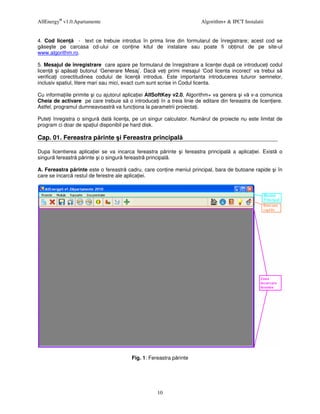 AllEnergy® v1.0.Apartamente                                           Algorithm+ & IPCT Instalatii


4. Cod licen    - text ce trebuie introdus în prima linie din formularul de înregistrare; acest cod se
g se te pe carcasa cd-ului ce con ine kitul de instalare sau poate fi ob inut de pe site-ul
www.algorithm.ro.

5. Mesajul de înregistrare care apare pe formularul de înregistrare a licen ei dup ce introduce i codul
licen     i ap sa i butonul ‘Generare Mesaj’. Dac ve i primi mesajul ‘Cod licenta incorect’ va trebui s
verifica i corectitudinea codului de licen introdus. Este importanta introducerea tuturor semnelor,
inclusiv spatiul, litere mari sau mici, exact cum sunt scrise in Codul licenta.

Cu informa iile primite i cu ajutorul aplica iei AllSoftKey v2.0, Algorithm+ va genera i v v-a comunica
Cheia de activare pe care trebuie s o introduce i în a treia linie de editare din fereastra de licen iere.
Astfel, programul dumneavoastr va func iona la parametrii proiecta i.

Pute i înregistra o singur dat licen a, pe un singur calculator. Num rul de proiecte nu este limitat de
program ci doar de spa iul disponibil pe hard disk.

Cap. 01. Fereastra p rinte i Fereastra principal

Dupa licentierea aplica iei se va incarca fereastra p rinte i fereastra principal   a aplica iei. Exist   o
singur fereastr p rinte i o singur fereastr principal .

A. Fereastra p rinte este o fereastr cadru, care con ine meniul principal, bara de butoane rapide i în
care se incarc restul de ferestre ale aplica iei.




                                        Fig. 1: Fereastra p rinte




                                                   10
 