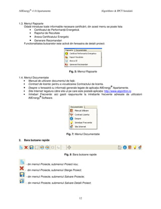 AllEnergy® v1.0.Apartamente                                              Algorithm+ & IPCT Instalatii



1.3. Meniul Rapoarte
     Odat introduse toate informa iile necesare certific rii, din acest meniu se poate lista
         • Certificatul de Performan Energetic .
         • Raportul de Rezultate
         • Anexa Certificatului Energetic
         • Generare Recomandari
     Functionalitatea butoanelor este activ din fereastra de detalii proiect.




                                            Fig. 5: Meniul Rapoarte

1.4. Meniul Documentatie
    • Manual de utilizare: documentul de fa ;
    • Contract de licenta: pentru a vizualizarea Contractului de licenta.
    • Despre: o fereastr cu informa ii generale legate de aplica ia AllEnergy® Apartamente.
    • Site Internet: legatura c tre site-ul pe care este postat aplica ia: http://www.algorithm.ro
    • Intrebari Frecvente: aici gasiti raspunsurile la intrebarile frecvente adresate de utilizatorii
                 ®
       AllEnergy Software.




                                          Fig. 7: Meniul Documentatie

2.   Bara butoane rapide




                                        Fig. 8: Bara butoane rapide


      - din meniul Proiecte, submeniul Proiect nou;

     - din meniul Proiecte, submeniul Sterge Proiect;

      - din meniul Proiecte, submeniul Salvare Proiecte;

      - din meniul Proiecte, submeniul Salvare Detalii Proiect;




                                                      12
 