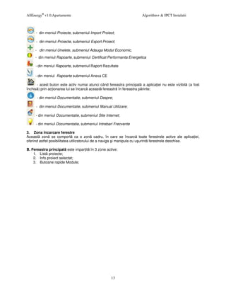 AllEnergy® v1.0.Apartamente                                           Algorithm+ & IPCT Instalatii



     - din meniul Proiecte, submeniul Import Proiect;

     - din meniul Proiecte, submeniul Export Proiect;

     - din meniul Unelete, submeniul Adauga Modul Economic.
     - din meniul Rapoarte, submeniul Certificat Performanta Energetica

     - din meniul Rapoarte, submeniul Raport Rezultate

     - din meniul Rapoarte submeniul Anexa CE

      - acest buton este activ numai atunci când fereastra principal a aplica iei nu este vizibil (a fost
închis ) prin ac ionarea lui se încarc aceast fereastr în fereastra p rinte;

      - din meniul Documentatie, submeniul Despre;

     - din meniul Documentatie, submeniul Manual Utilizare;

     - din meniul Documentatie, submeniul Site Internet;

     - din meniul Documentatie, submeniul Intrebari Frecvente

3. Zona încarcare ferestre
Aceast zon se comport ca o zon cadru, în care se încarc toate ferestrele active ale aplica iei,
oferind astfel posibilitatea utilizatorului de a naviga i manipula cu u urint ferestrele deschise.

B. Fereastra principal este impar it în 3 zone active:
    1. List proiecte;
    2. Info proiect selectat;
    3. Butoane rapide Module;




                                                   13
 