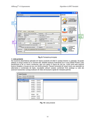 AllEnergy® v1.0.Apartamente                                              Algorithm+ & IPCT Instalatii




                                       Fig. 9: Fereastra principala
1. Lista proiecte
Se incarc la deschiderea aplica iei din fi ierul proiecte.xml aflat în acela i director cu aplica ia. Se poate
selecta un singur proiect la un moment dat, detaliile acestuia înc rcându-se în zona Detalii Proiect. Lista
beneficiaz     i de un meniu contextual, a a cum apare în figura de mai jos, vizibil cand este ac ionat
butonul dreapta a mouse-ului pe unul dintre proiecte. Fiecare comand din acest meniu are asociat ca
alternativ o combina ie de taste, rezultatele utilizarii acestor combinatii fiind acelea i cu cele ale
actionarii butoanelor corespunz toare din Bara de butoane rapide din fereastra p rinte.




                                           Fig. 10: Lista proiecte




                                                     14
 