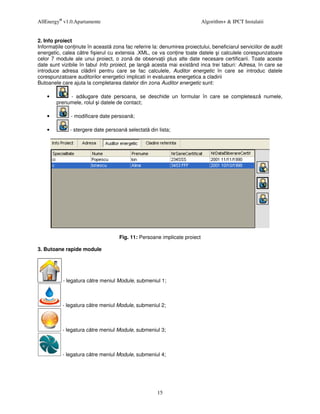 AllEnergy® v1.0.Apartamente                                                Algorithm+ & IPCT Instalatii


2. Info proiect
Informa iile con inute în aceast zona fac referire la: denumirea proiectului, beneficiarul serviciilor de audit
energetic, calea c tre fi ierul cu extensia .XML, ce va con ine toate datele i calculele corespunzatoare
celor 7 module ale unui proiect, o zon de observa ii plus alte date necesare certificarii. Toate aceste
date sunt vizibile în tabul Info proiect, pe lang acesta mai existând inca trei taburi: Adresa, în care se
introduce adresa cl dirii pentru care se fac calculele, Auditor energetic în care se introduc datele
corespunzatoare auditorilor energetici implicati in evaluarea energetica a cladirii
Butoanele care ajuta la completarea datelor din zona Auditor energetic sunt:

    •        - ad ugare date persoana, se deschide un formular în care se completeaz                      numele,
        prenumele, rolul i datele de contact;

    •          - modificare date persoan ;

    •         - stergere date persoan selectat din lista;




                                     Fig. 11: Persoane implicate proiect

3. Butoane rapide module




           - legatura c tre meniul Module, submeniul 1;



           - legatura c tre meniul Module, submeniul 2;



           - legatura c tre meniul Module, submeniul 3;



           - legatura c tre meniul Module, submeniul 4;




                                                      15
 