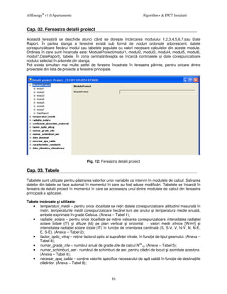 AllEnergy® v1.0.Apartamente                                                Algorithm+ & IPCT Instalatii


Cap. 02. Fereastra detalii proiect

Aceast fereastr se deschide atunci când se dore te înc rcarea modulului 1,2,3,4,5,6,7,sau Date
Raport. În partea stanga a ferestrei exist sub form de noduri ordonate arborescent, datele
corespunz toare fiec rui modul sau tabelele populate cu valori necesare calculelor din aceste module.
Ordinea în care sunt încarcate este: ModuleProiect(modul1, modul2, modul3, modul4, modul5, modul6,
modul7,DateRaport), tabele. În zona central /dreapta se încarc controalele i date corespunzatoare
nodului selectat în arborele din stanga.
Pot exista simultan mai multe astfel de ferestre încadrate în fereastra p rinte, pentru oricare dintre
proiectele din lista de proiecte a ferestrei principale.




                                      Fig. 12: Fereastra detalii proiect

Cap. 03. Tabele

Tabelele sunt utilizate pentru p strarea valorilor unor variabile ce intervin în modulele de calcul. Salvarea
datelor din tabele se face automat în momentul în care au fost aduse modific ri. Tabelele se încarc în
fereatra de detalii proiect în momentul în care se acceseaza unul dintre modulele de calcul din fereastra
principal a aplica iei.

Tabele inc rcate i utilizate:
   • temperaturi_medii – pentru orice localitate se re in datele corespunzatoare altitudinii masurat în
        metri, temperaturile medii corespunzatoare fiec rei luni ale anului i temperatura medie anual ,
        ambele exprimate în grade Celsius. (Anexa – Tabel 1);
   • radiatie_solara – pentru orice localitate se re ine valoarea corespunzatoare intensitatea radia iei
        solare totale (IT) i difuze (Id) pe plan vertical i orizontal - valori medii zilnice [W/m²] i
        intensitatea radia iei solare totale (IT) în func ie de orientarea cardinal (S, S-V, V, N-V, N, N-E,
        E, S-E). (Anexa – Tabel 2);
   • factor_optic_vitraj – re ine factorul optic al suprafe ei vitrate, în func ie de tipul geamului. (Anexa –
        Tabel 4);
   • numar_grade_zile – num rul anual de grade-zile de calcul N2012 .(Anexe – Tabel 5);
   • numar_schimburi_aer - num rul de schimburi de aer, pentru cl diri de locuit i asimilate acestora.
        (Anexa – Tabel 6);
   • necesar_apa_calda – con ine valorile specifice necesarului de ap cald în func ie de destina iile
        cl dirilor. (Anexa – Tabel 8);



                                                     16
 