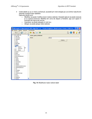 AllEnergy® v1.0.Apartamente                                            Algorithm+ & IPCT Instalatii


        •   Unele tabele au i un meniu contextual, accesibil prin click dreapta pe unul dintre nodurile din
            arborele corespunzator tabelelor.
            Optiunile oferite sunt:
                o Modifica: se poate modifica textul nodului selectat. Aceast op iune se poate executa
                      i cu ajutorul butonului Modifica din zona de afi are a ferestrei, a a cum apare în
                    exemplul din figura de mai jos;
                o Insereaza: se poate adauga un nod nou;
                o Sterge: se poate terge nodul selectat.




                                 Fig. 14: Modificare noduri arbore tabel




                                                    18
 