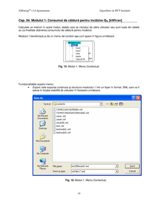 AllEnergy® v1.0.Apartamente                                            Algorithm+ & IPCT Instalatii


Cap. 04. Modulul 1: Consumul de c ldur pentru înc lzire Qfh [kWh/an]

Calculele ce intervin în acest modul, datele care se introduc de c tre utilizator sau sunt luate din tabele
au ca finalitate ob inerea consumului de c ldur pentru înc lzire.

Modulul 1 beneficiaz   i de un meniu de context a a cum apare în figura urm toare:




                                   Fig. 15: Modul 1. Meniu Contextual.




Func ionalit ile acestui meniu:
        • Export: este exportat con inutul i structura modulului 1 într-un fi ier în format .XML care va fi
            salvat în loca ia stabilit de utilizator în fereastra urm toare:




                                         Fig. 16: Modul 1. Meniu Contextual.




                                                    19
 