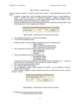 AllEnergy® v1.0.Apartamente                                             Algorithm+ & IPCT Instalatii


                                     Fig. 17: Modul 1. Date Generale.

Zona de colectare a datelor cu caracter general pentru modulul 1, ofer posibilitatea set rii valorilor
pentru:
   • Localitate: se alege dintr-o list de localit i preluate din tabele. Daca o anumit localitate nu
        exist în aceasta list , atunci se introduce localitatea în tabelele: temperaturi_medii,
        radiatie_solara, numar_grade_zile, cu toate valorile corespunzatoare fiec rei tabele în parte.
        Dup aceast opera iune noua localitate va fi vizibil în lista;
   • Nr_elem_anvelopa: se introduce aici num rul de elemente care alc tuiesc anvelopa cl dirii. Dupa
        introducerea noului num r se apas butonul Modifica.




                         Fig. 18: Modul 1. Date Generale. Numar elemente anvelopa

    •   Ae: suprafa a lateral total a anvelopei incintei (cl dirii);
    •   V: volumul liber al spa iului ocupat

    •    Categoria_cl dirii: se refer la cl dire i se poate alege dintre urmatoarele tipuri:
                                       o Cl diri individuale;
                                       o Cl diri cu apartamente dubla expunere;
                                       o Cl diri cu apartamente simpla expunere.
    • Clasa_adapostire: se refer la cl dire i poate avea urmatoarele valori:
                                       o Cl diri neadapostite;
                                       o Moderat adapostite;
                                       o Adapostite
    • Clasa_permeabilitate: poate avea urmatoarele valori:
                                       o Permeabilitate ridicata;
                                       o Permeabilitate medie;
                                       o Permeabilitate scazuta.
         În func ie de ultimele 3 valori selectate se va completa automat valoarea pentru na - num rul de
         schimburi de aer, conform tabelei numar_schimburi_aer (Anexa – Tabel 6);
    • Aloc: reprezint suprafa a locuibil a cl dirii;
    • Ainc: suprafa a util înc lzit a cl dirii;
    • Np: se completeaz num rul mediu de persoane din cl dire , sau se calculeaza in functie de
         indicele mediu de ocupare.
    na: rata de ventilare a spa iilor se poate introduce manual sau se poate calcula automat cu ajutorul
    butonului <<Calcul.




                         Fig. 19: Modul 1. Date Generale. Rata de ventilare a spatiilor


    • Amplasament_sursa: poate avea una din valorile:
            o 1: in exteriorul apartamentului incalzit


                                                      21
 