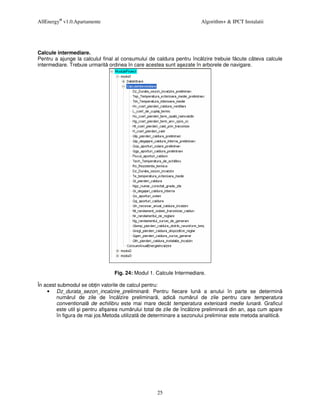 AllEnergy® v1.0.Apartamente                                           Algorithm+ & IPCT Instalatii




Calcule intermediare.
Pentru a ajunge la calculul final al consumului de caldura pentru înc lzire trebuie f cute câteva calcule
intermediare. Trebuie urmarit ordinea în care acestea sunt a ezate în arborele de navigare.




                                Fig. 24: Modul 1. Calcule Intermediare.

În acest submodul se ob in valorile de calcul pentru:
    • Dz_durata_sezon_incalzire_preliminar : Pentru fiecare lun a anului în parte se determin
        num rul de zile de înc lzire preliminar , adic num rul de zile pentru care temperatura
        conventional de echilibru este mai mare decât temperatura exterioar medie lunar . Graficul
        este util i pentru afi area num rului total de zile de înc lzire preliminar din an, a a cum apare
        în figura de mai jos.Metoda utilizat de determinare a sezonului preliminar este metoda analitic .




                                                   25
 