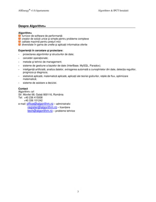 AllEnergy® v1.0.Apartamente                                             Algorithm+ & IPCT Instalatii




Despre Algorithm+

Algorithm+
   furnizor de software de performan
   creator de solu ii unice i simple pentru probleme complexe
   calitate maxim pentru pre uri mici
   diversitate în gama de unelte i aplica ii informatice oferite

Experien în cercetare i proiectare:
   proiectarea algoritmilor i structurilor de date;
   cercet ri opera ionale;
   metode i tehnici de management;
   sisteme de gestiune a bazelor de date (InterBase, MySQL, Paradox);
   inteligen artificial , analiza datelor, extragerea automat a cuno tintelor din date, detec ia regulilor,
   prognoza i diagnoza;
   statistic aplicat , matematic aplicat , aplica ii ale teoriei grafurilor, re ele de flux, optimizare
   matematic ;
   sisteme de asistare a deciziei.

Contact
Algorithm+ srl
Str. Movilei 68, Gala i 800116, România
Tel: +40 236 415008
     +40 336 101242
e-mail: office@algorithm.ro – administrativ
        register@algorithm.ro – licen iere
        tech@algorithm.ro – probleme tehnice




                                                     3
 