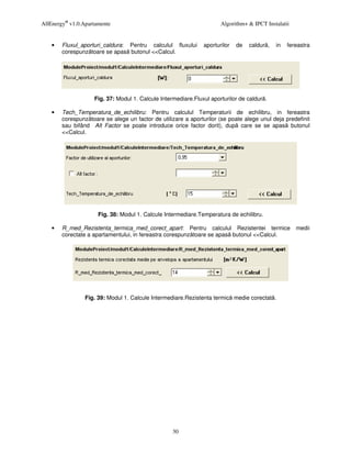 AllEnergy® v1.0.Apartamente                                            Algorithm+ & IPCT Instalatii


    •   Fluxul_aporturi_caldura: Pentru calculul fluxului       aporturilor   de   caldur ,   in   fereastra
        corespunz toare se apas butonul <<Calcul.




                    Fig. 37: Modul 1. Calcule Intermediare.Fluxul aporturilor de caldur .

    •   Tech_Temperatura_de_echilibru: Pentru calculul Temperaturii de echilibru, in fereastra
        corespunz toare se alege un factor de utilizare a aporturilor (se poate alege unul deja predefinit
        sau bifând Alt Factor se poate introduce orice factor dorit), dup care se se apas butonul
        <<Calcul.




                      Fig. 38: Modul 1. Calcule Intermediare.Temperatura de echilibru.

    •   R_med_Rezistenta_termica_med_corect_apart: Pentru calculul Rezistentei termice                medii
        corectate a apartamentului, in fereastra corespunz toare se apas butonul <<Calcul.




                 Fig. 39: Modul 1. Calcule Intermediare.Rezistenta termic medie corectat .




                                                   30
 