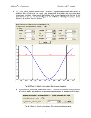 AllEnergy® v1.0.Apartamente                                           Algorithm+ & IPCT Instalatii


    •   Dz_Durata_sezon_incalzire: Pentru fiecare lun a anului în parte se determin num rul de zile de
        înc lzire, adic num rul de zile pentru care temperatura de echilibru este mai mare decât
        temperatura exterioar medie lunar . Graficul este util i pentru afi area num rului total de zile
        de înc lzire din an, a a cum apare în figura de mai jos.Metoda utilizat pentru calculul duratei
        sezonului de incalzire este cea analitic .




                     Fig. 40: Modul 1. Calcule Intermediare. Durata sezon incalzire.

        •   Te_temperatura_exterioar _medie: Pentru calculul Temperaturii exterioare medii pe perioada
            de incalzire real a apartamentului, in fereastra corespunz toare se apas butonul <<Calcul.




                     Fig. 41: Modul 1. Calcule Intermediare. Temperatura exterioara medie.


                                                   31
 