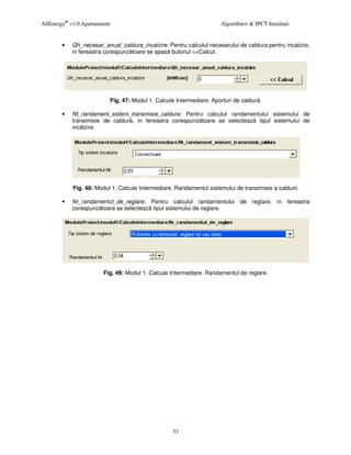 AllEnergy® v1.0.Apartamente                                           Algorithm+ & IPCT Instalatii


        •   Qh_necesar_anual_caldura_incalzire: Pentru calculul necesarului de caldura pentru incalzire,
            in fereastra corespunz toare se apas butonul <<Calcul.




                          Fig. 47: Modul 1. Calcule Intermediare. Aporturi de caldur .

        •   Nt_randament_sistem_transmisie_caldura: Pentru calculul randamentului sistemului de
            transimisie de caldur , in fereastra corespunz toare se selecteaz tipul sistemului de
            inc lzire.




            Fig. 48: Modul 1. Calcule Intermediare. Randamentul sistemului de transimisie a caldurii.

        •   Nr_randamentul_de_reglare: Pentru calculul randamentului de reglare, in fereastra
            corespunz toare se selecteaz tipul sistemului de reglare.




                        Fig. 49: Modul 1. Calcule Intermediare. Randamentul de reglare.




                                                   33
 