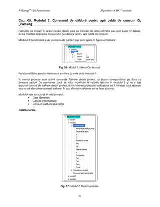 AllEnergy® v1.0.Apartamente                                              Algorithm+ & IPCT Instalatii


Cap. 05. Modulul 2: Consumul de c ldur                        pentru ap         cald     de consum Qa
[kWh/an]

Calculele ce intervin în acest modul, datele care se introduc de c tre utilizator sau sunt luate din tabele,
au ca finalitate ob inerea consumului de c ldura pentru ap cald de consum.

Modulul 2 beneficiaz    i de un meniu de context a a cum apare în figura urmatoare:




                                    Fig. 56: Modul 2. Meniu Contextual.

Functionalit ile acestui meniu sunt similare cu cele de la modulul 1.

În meniul proiecte este activ comanda Salvare detalii proiect, cu buton corespunz tor pe Bara cu
butoane rapide. De asemenea dac se aduc modific ri la valorile re inute în modulul 2 i nu a fost
ac ionat butonul de salvare detalii proiect, la închiderea proiectului utilizatorul va fi întrebat dac dore te
sau nu s efectuieze aceast salvare. În caz afirmativ salvarea se va face automat.

Modulul este structurat în felul urmator:
       • Date Generale
       • Calcule intermediare
       • Consum caldur ap cald

DateGenerale.




                                     Fig. 57: Modul 2. Date Generale.


                                                     36
 