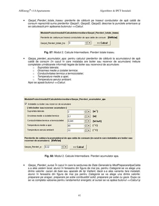 AllEnergy® v1.0.Apartamente                                            Algorithm+ & IPCT Instalatii


    •   Qacpd_Pierderi_totale_traseu: pierderile de c ldur pe traseul conductelor de ap cald de
        consum reprezint suma pierderilor Qacpd1, Qacpd2, Qacpd3, descrise la punctele anterioare i
        se calculeaz prin ap sarea butonului <<Calcul.




                      Fig. 67: Modul 2. Calcule Intermediare. Pierderi totale traseu.

    •   Qacpa_pierderi_acumulator_apa: pentru calculul pierderilor de c ldur la acumulatorul de ap
        cald de consum (în cazul în care instala ia are boiler sau rezervor de acumulare) trebuie
        completate urm toarele informa ii legate de boiler sau rezervorul de acumulare:
            o Suprafata laterata;
            o Grosimea medie a izolatiei termice;
            o Conductivitatea termica a termoizolatiei;
            o Temperatura medie a apei;
            o Temperatura aerului ambiant.
        Apoi se apas butonul <<Calcul.




                      Fig. 68: Modul 2. Calcule Intermediare. Pierderi acumulator apa.


    •   Qacps_Pierderi_sursa: În cazul în care la sec iunea de Date Generale la ModPreparareApaCalda
        s-a ales sistem local, atunci în fereastra din figura de mai jos, pentru Categorie se va alege una
        dintre valorile: cazan de baie sau aparate de tip Vaillant, dac s-a ales varianta fara instalatii,
        atunci în fereastra din figura de mai jos pentru Categorie se va alege una dintre valorile:
        preparare pe aragaz, preparare pe sobe combustibil solid, preparare pe sobe cu gaze. Dupa ce
        se va completa valoarea pentru randamentul energetic al sursei se va ap sa butonul <<Calcul i




                                                    41
 