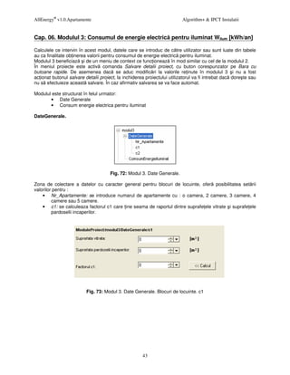 AllEnergy® v1.0.Apartamente                                               Algorithm+ & IPCT Instalatii


Cap. 06. Modulul 3: Consumul de energie electric pentru iluminat Wilum [kWh/an]

Calculele ce intervin în acest modul, datele care se introduc de c tre utilizator sau sunt luate din tabele
au ca finalitate ob inerea valorii pentru consumul de energie electric pentru iluminat.
Modulul 3 beneficiaz i de un meniu de context ce func ioneaz în mod similar cu cel de la modulul 2.
În meniul proiecte este activ comanda Salvare detalii proiect, cu buton corespunzator pe Bara cu
butoane rapide. De asemenea dac se aduc modific ri la valorile re inute în modulul 3 i nu a fost
ac ionat butonul salvare detalii proiect, la inchiderea proiectului utilizatorul va fi intrebat dac dore te sau
nu s efectuieze aceast salvare. În caz afirmativ salvarea se va face automat.

Modulul este structurat în felul urmator:
       • Date Generale
       • Consum energie electrica pentru iluminat

DateGenerale.




                                      Fig. 72: Modul 3. Date Generale.

Zona de colectare a datelor cu caracter general pentru blocuri de locuinte, ofer posibilitatea set rii
valorilor pentru :
    • Nr_Apartamente: se introduce numarul de apartamente cu : o camera, 2 camere, 3 camere, 4
         camere sau 5 camere.
    • c1: se calculeaza factorul c1 care ine seama de raportul dintre suprafe ele vitrate i suprafe ele
         pardoselii incaperilor.




                          Fig. 73: Modul 3. Date Generale. Blocuri de locuinte. c1




                                                      43
 