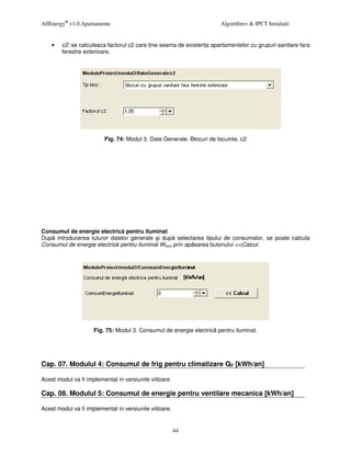 AllEnergy® v1.0.Apartamente                                           Algorithm+ & IPCT Instalatii


    •   c2: se calculeaza factorul c2 care ine seama de existen a apartamentelor cu grupuri sanitare fara
        ferestre exterioare.




                         Fig. 74: Modul 3. Date Generale. Blocuri de locuinte. c2




Consumul de energie electric pentru iluminat
Dup introducerea tuturor datelor generale i dup selectarea tipului de consumator, se poate calcula
Consumul de energie electric pentru iluminat Wilum prin ap sarea butonului <<Calcul.




                     Fig. 75: Modul 3. Consumul de energie electric pentru iluminat.




Cap. 07. Modulul 4: Consumul de frig pentru climatizare QF [kWh/an]

Acest modul va fi implementat in versiunile viitoare.

Cap. 08. Modulul 5: Consumul de energie pentru ventilare mecanica [kWh/an]

Acest modul va fi implementat in versiunile viitoare.


                                                        44
 