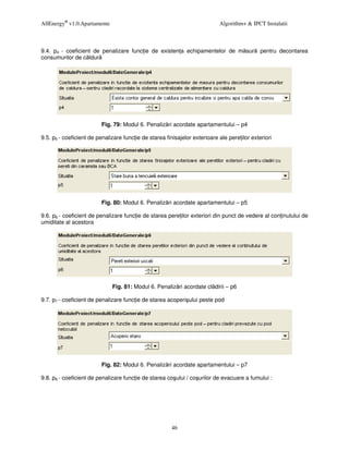AllEnergy® v1.0.Apartamente                                                 Algorithm+ & IPCT Instalatii



9.4. p4 - coeficient de penalizare func ie de existen a echipamentelor de m sur               pentru decontarea
consumurilor de c ldur




                          Fig. 79: Modul 6. Penaliz ri acordate apartamentului – p4

9.5. p5 - coeficient de penalizare func ie de starea finisajelor exterioare ale pere ilor exteriori




                          Fig. 80: Modul 6. Penaliz ri acordate apartamentului – p5

9.6. p6 - coeficient de penalizare func ie de starea pere ilor exteriori din punct de vedere al con inutului de
umiditate al acestora




                              Fig. 81: Modul 6. Penaliz ri acordate cl dirii – p6

9.7. p7 - coeficient de penalizare func ie de starea acoperi ului peste pod




                          Fig. 82: Modul 6. Penaliz ri acordate apartamentului – p7

9.8. p8 - coeficient de penalizare func ie de starea co ului / co urilor de evacuare a fumului :




                                                        46
 