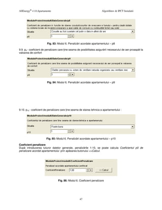 AllEnergy® v1.0.Apartamente                                             Algorithm+ & IPCT Instalatii




                        Fig. 83: Modul 6. Penaliz ri acordate apartamentului – p8

9.9. p9 - coeficient de penalizare care ine seama de posibilitatea asigur rii necesarului de aer proasp t la
valoarea de confort




                        Fig. 84: Modul 6. Penaliz ri acordate apartamentului – p9




9.10. p10 - coeficient de penalizare care ine seama de starea tehnica a apartamentului :




                       Fig. 85: Modul 6. Penaliz ri acordate apartamentului – p10

Coeficient penalizare
Dup introducerea tuturor datelor generale, penaliz rile 1-10, se poate calcula Coeficientul p0 de
penalizare acordat apartamentului prin ap sarea butonului <<Calcul.




                                  Fig. 86: Modul 6. Coeficient penalizare




                                                    47
 