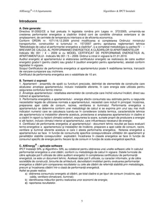 AllEnergy® v1.0.Apartamente                                                Algorithm+ & IPCT Instalatii


Introducere

A. Date generale:
Directiva 91/2002/CE a fost preluata în legislatia româna prin Legea nr. 372/2005, urmarindu-se
cresterea performantei energetice a cladirilor tinând cont de conditiile climatice exterioare si de
amplasament, de cerintele de temperatura interioara si de eficienta economica.
Conform ORDIN nr. 1071/16.12.2009 privind modificarea si completarea Ordinului ministrului
transporturilor, constructiilor si turismului nr. 157/2007 pentru aprobarea reglementarii tehnice
"Metodologie de calcul al performantei energetice a cladirilor", s-a completat metodologia cu partea IV - –
BREVIAR DE CALCUL AL PERFORMANłEI ENERGETICE A CL DIRILOR SI APARTAMENTELOR
Indicativ Mc 001 / 4 – 2009 si cu MODEL CERTIFICAT DE PERFORMANł ENERGETIC AL
APARTAMENTULUI - Indicativ Mc 001 / 5 – 2009. Ordinul a intrat in vigoare la 01.01.2010.
Auditul energetic al apartamentului si elaborarea certificatului energetic se realizeaza de catre auditori
energetici gradul I (pentru cladiri) sau gradul II (auditori energetici pentru apartamente), atestati conform
legislatiei în vigoare.
Scopul Certificatului de performanta energetica al apartamentului poate fi reabilitarea termica, tranzactii
de vanzare-cumparare sau inchiriere.
Certificatul de performanta energetica are o valabilitate de 10 ani.

B. Termeni si expresii
1. Apartament - ansamblu de spatii cu functiuni precizate, delimitat de elementele de constructie care
alcatuiesc anvelopa apartamentului, inclusiv instalatiile aferente, în care energia este utilizata pentru
asigurarea confortului termic interior.
2. Anvelopa apartamentului - totalitatea elementelor de construc ie care închid volumul înc lzit, direct sau
indirect al apartamentului.
3. Performanta energetica a apartamentului - energia efectiv consumata sau estimata pentru a raspunde
necesitatilor legate de utilizarea normala a apartamentuluii, necesitati care includ în principal: încalzirea,
prepararea apei calde de consum, racirea, ventilarea si iluminatul. Performanta energetica a
apartamentului se determina conform unei metodologii de calcul si se exprima prin unul sau mai multi
indicatori numerici care se calculeaza luandu-se în considerare izolatia termica, caracteristicile tehnice
ale apartamentului si instalatiilor aferente acestuia, proiectarea si amplasarea apartamentului in cladire si
a cladirii în raport cu factorii climatici exteriori, expunerea la soare, sursele proprii de producere a energiei
si alti factori, inclusiv climatul interior al apartamentului, care influenteaza necesarul de energie;
4. Certificatul de performanta energetica al apartamentuluii - document tehnic rezultat pe baza evaluarii
termo-energetice a apartamentului i instala iilor de înc lzire, preparare a apei calde de consum, racire,
ventilare i iluminat aferente acestuia si care ii atesta performanta energetica. Notarea energetic a
apartamentului se face în func ie de consumurile specifice corespunz toare utilit ilor din apartament i
penalit ilor stabilite corespunz tor exploat rii. Încadrarea în clasele energetice se face în func ie de
consumul specific de energie pentru fiecare tip de consum in func ie de scala energetic specific .
              ®
C. AllEnergy – aplica ie software
IPCT Instala ii SRL i Algorithm+ SRL au colaborat pentru ob inerea unei unelte software utile în calculul
performan ei energetice a unei cl diri, conform cu metodologia de calcul în vigoare. Datele furnizate de
c tre aplica ie pot fi utilizate de c tre auditorii energetici în completarea certificatului de performan
energetic , ce este un document tehnic. Aceleasi date pot fi utilizate, cu caracter informativ, i de c tre
societ ile de construc ii, birourile de arhitectur , dezvoltatorii imobiliari pentru evaluarea performan ei
energetice a cl dirii prin compararea rezultatelor cu cele ale cl dirii de referin stabilit prin metodologie,
precum i încadrarea cl dirii într-o clas de performan energetic .
Astfel se poate realiza:
     a) ob inerea consumului energetic al cl dirii, pe total cladire si pe tipuri de consum (incalzire, apa
         calda, ventilare-climatizare, iluminat);
     b) identificarea m surilor pentru realizarea unor economii de energie;
     c) raportarea rezultatelor.




                                                       5
 