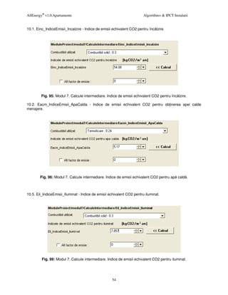 AllEnergy® v1.0.Apartamente                                             Algorithm+ & IPCT Instalatii


10.1. Einc_IndiceEmisii_Incalzire - Indice de emisii echivalent CO2 pentru înc lzire.




        Fig. 95: Modul 7. Calcule intermediare. Indice de emisii echivalent CO2 pentru înc lzire.

10.2. Eacm_IndiceEmisii_ApaCalda - Indice de emisii echivalent CO2 pentru ob inerea apei calde
menajere.




        Fig. 96: Modul 7. Calcule intermediare. Indice de emisii echivalent CO2 pentru ap cald .



10.5. Eil_IndiceEmisii_Iluminat - Indice de emisii echivalent CO2 pentru iluminat.




         Fig. 99: Modul 7. Calcule intermediare. Indice de emisii echivalent CO2 pentru iluminat.




                                                    54
 