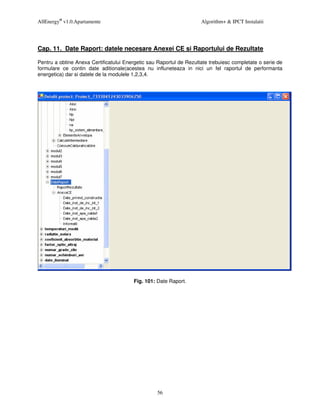 AllEnergy® v1.0.Apartamente                                          Algorithm+ & IPCT Instalatii




Cap. 11. Date Raport: datele necesare Anexei CE si Raportului de Rezultate

Pentru a obtine Anexa Certificatului Energetic sau Raportul de Rezultate trebuiesc completate o serie de
formulare ce contin date aditionale(acestea nu influneteaza in nici un fel raportul de performanta
energetica) dar si datele de la modulele 1,2,3,4.




                                        Fig. 101: Date Raport.




                                                  56
 