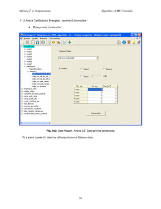AllEnergy® v1.0.Apartamente                                         Algorithm+ & IPCT Instalatii


11.2 Anexa Certificatului Energetic : contine 5 forumulare :

        •   Date privind constructia :




                       Fig. 103: Date Raport. Anexa CE Date privind constructia.

  Pt a salva datele din tabel se utilizeaza butonul Salvare date.




                                                    58
 