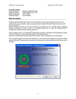 AllEnergy® v1.0.Apartamente                                         Algorithm+ & IPCT Instalatii


D. Cerin e Tehnice
Sistem de operare:      Windows '98/2000/XP/Vista
Software necesar:       Adobe Reader(minim v7.0)
Spa iu pe hard disc:    minim 70 MB
Rezolu ie Display:      minim 800x600

Mod de instalare
                              ®
Instalarea aplica iei AllEnergy Apartamente este simpl i se poate face atât direct de pe CD-ul de
                                                                                 ®
instalare cât i de pe calculator, dupa ce a i copiat kitul de instalare AllEnergy Apartamente de pe CD
sau de pe internet.
Pentru instalarea direct de pe CD este de ajuns s introduce i CD-ul în unitatea optica, instalarea
lansâdu-se automat. În cazul în care nu se întampl acest lucru va trebui s accesa i driver-ul
corespunzator unit ii de CD i s lansa i setup.exe.
                                       ®
Pentru instalarea de pe un kit AllEnergy Apartamente existent pe calculatorul dumneavoastr va trebui
s intra i în directorul în care acesta este copiat i s lansa i setup.exe.
Pa ii care urmeaz dup lansarea setup.exe sunt simpli, intuitivi, asem n tori cu ai altor aplica ii.

Prima fereastr reprezint fereastra de întâmpinare, în care v este amintit faptul c urmeaz s instala i
                   ®
aplica ia AllEnergy Apartamente pe calculatorul dumneavoastr , având posibilitatea s con inua i sau s
renun a i.




                                                    6
 