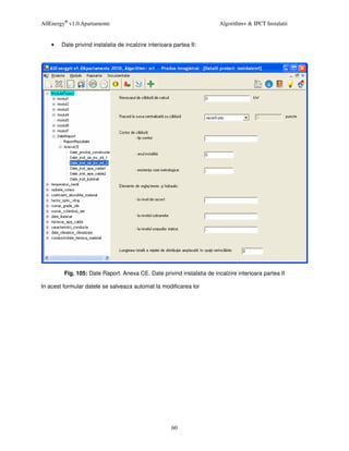 AllEnergy® v1.0.Apartamente                                             Algorithm+ & IPCT Instalatii


    •   Date privind instalatia de incalzire interioara partea II:




         Fig. 105: Date Raport. Anexa CE. Date privind instalatia de incalzire interioara partea II

In acest formular datele se salveaza automat la modificarea lor




                                                       60
 