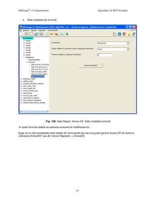 AllEnergy® v1.0.Apartamente                                            Algorithm+ & IPCT Instalatii


    •   Date instalatie de iluminat :




                        : Fig. 108: Date Raport. Anexa CE. Date instalatie iluminat

In acest formular datele se salveaza automat la modificarea lor.

Dupa ce au fost completate toate datele din formularele de mai sus puteti genera Anexa CE din butonul
„Generare AnexaCE” sau din meniul Rapoarte -> AnexaCE.




                                                    63
 