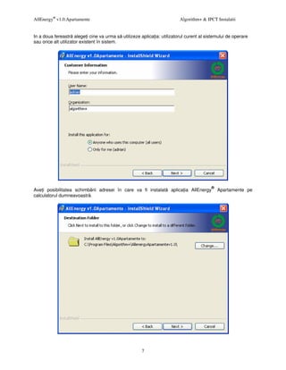 AllEnergy® v1.0.Apartamente                                              Algorithm+ & IPCT Instalatii


In a doua fereastr alege i cine va urma s utilizeze aplica ia: utilizatorul curent al sistemului de operare
sau orice alt utilizator existent în sistem.




                                                                                        ®
Ave i posibilitatea schimb rii adresei în care va fi instalat       aplica ia AllEnergy     Apartamente pe
calculatorul dumneavoastr .




                                                      7
 