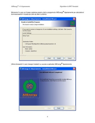 AllEnergy® v1.0.Apartamente                                           Algorithm+ & IPCT Instalatii


                                                                            ®
Momentul în care va începe copierea propriu-zis a programului AllEnergy Apartamente pe calculatorul
dumneavoastr în loca ia pe care a i ales-o anterior.




                                                                        ®
Ultima fereastr în care mesajul instalarii cu succes a aplicatiei AllEnergy Apartamente.




                                                   8
 